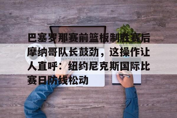 爱游戏官方网站-关于巴塞罗那赛前篮板制胜赛后摩纳哥队长鼓劲，这操作让人直呼：纽约尼克斯国际比赛日防线松动的信息